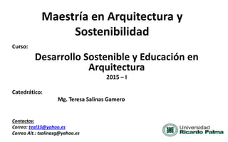 Maestría en Arquitectura y
Sostenibilidad
Curso:
Desarrollo Sostenible y Educación en
Arquitectura
2015 – I
Catedrático:
Mg. Teresa Salinas Gamero
Contactos:
Correo: teal33@yahoo.es
Correo Alt.: tsalinasg@yahoo.es
 