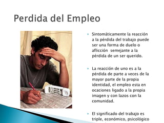 Sintomáticamente la reacción a la pérdida del trabajo puede ser una forma de duelo o aflicción  semejante a la  pérdida de un ser querido. La reacción de uno es a la pérdida de parte a veces de la mayor parte de la propia identidad, el empleo esta en ocaciones ligado a la propia imagen y con lazos con la comunidad. El significado del trabajo es triple, económico, psicológico y social. 