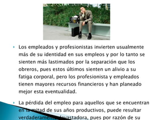 Los empleados y profesionistas invierten usualmente más de su identidad en sus empleos y por lo tanto se sienten más lastimados por la separación que los obreros, pues estos últimos sienten un alivio a su fatiga corporal, pero los profesionista y empleados tienen mayores recursos financieros y han planeado mejor esta eventualidad. La pérdida del empleo para aquellos que se encuentran en la mitad de sus años productivos, puede resultar verdaderamente devastadora, pues por razón de su edad tiene menos oportunidades de encontrar empleo. 