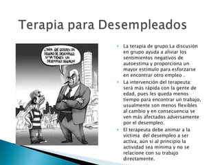 La terapia de grupo:La discusión en grupo ayuda a aliviar los sentimientos negativos de autoestima y proporciona un mayor estímulo para esforzarse en encontrar otro empleo . La intervención del terapeuta: será más rápida con la gente de edad, pues les queda menos tiempo para encontrar un trabajo, usualmente son menos flexibles al cambio y en consecuencia se ven más afectados adversamente por el desempleo. El terapeuta debe animar a la víctima  del desempleo a ser activa, aún si al principio la actividad sea mínima y no se relacione con su trabajo directamente. 