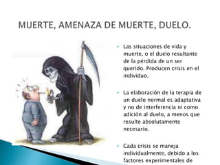 Las situaciones de vida y muerte, o el duelo resultante de la pérdida de un ser querido. Producen crisis en el individuo. La elaboración de la terapia de un duelo normal es adaptativa y no de interferencia ni como adición al duelo, a menos que resulte absolutamente necesario. Cada crisis se maneja individualmente, debido a los factores experimentales de cada paciente. 