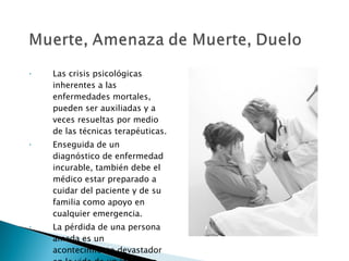 Las crisis psicológicas inherentes a las enfermedades mortales, pueden ser auxiliadas y a veces resueltas por medio de las técnicas terapéuticas. Enseguida de un diagnóstico de enfermedad incurable, también debe el médico estar preparado a cuidar del paciente y de su familia como apoyo en cualquier emergencia. La pérdida de una persona amada es un acontecimiento devastador en la vida de un individuo. 