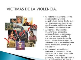 La víctima de la violencia  sufre un acto súbito y severo perpetrado en contra de ella o de sus posesiones, un trauma que puede resultar debilitante tanto física como psicológicamente. Accidentes: Un porcentaje importante de accidentes automovilísticos se estima que son una forma de suicidio . En menor grado puede decirse lo mismo acerca de otros tipos de accidente que el paciente rechaza como provocados por fatiga o distracción. En ocasiones un accidente precipita  la recurrencia de las angustias de la niñez resultando en temor al desamparo, pasividad,  miedo de castración o de un control pobre del impulso. 