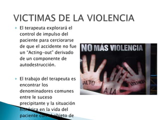 El terapeuta explorará el control de impulso del paciente para cerciorarse de que el accidente no fue un “Acting-out” derivado de un componente de autodestrucción. El trabajo del terapeuta es encontrar los denominadores comunes entre le suceso precipitante y la situación histórica en la vida del paciente con el objeto de ayudarlo a comprender y a penetrar en su  trauma. 