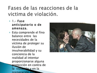 1.-  Fase anticipatorio o de amenaza.   Esta comprende el fino balance entre  las necesidades de la víctima de proteger su ilusión de invulnerabilidad y su conciencia de la realidad al intentar proporcionarse alguna protección en contra de la  violación y en la preparación para impedirla. 