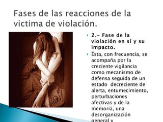 2.- Fase de la violación en sí y su impacto.  Ésta, con frecuencia, se acompaña por la creciente vigilancia como mecanismo de defensa seguida de un estado  decreciente de alerta, entumecimiento, perturbaciones afectivas y de la memoria, una desorganización general y desorientación. 