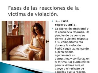 3.- Fase repercutoria.  La expresión emocional y la conciencia retornan. De pendiendo de cómo se  siente la víctima respecto a su comportamiento durante la violación. Podrá seguir aumentando o decreciendo agudamente su autoestima y confianza en sí misma. Un punto crítico para la víctima será el apoyo o el rechazo de aquellos que la rodean. 