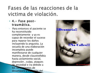 4.- Fase post-traumática. Para entonces el paciente se ha reconstituido completamente  y ya es capaz de recordar el suceso para reparar los daños incluyendo la angustia. La secuela de una elaboración incompleta puede manifestarse de cualquier manera, desde claustrofobia hasta aislamiento social, depresión , culpa, ataques de ansiedad e ira debido a los sentimientos de desamparo y violación del ego de la mujer.  