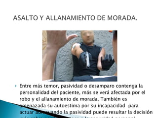 Entre más temor, pasividad o desamparo contenga la personalidad del paciente, más se verá afectada por el robo y el allanamiento de morada. También es amenazada su autoestima por su incapacidad  para actuar aún cuando la pasividad puede resultar la decisión más sabia por lo que toca a la seguridad personal. 