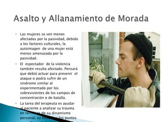 Las mujeres se ven menos afectadas por la pasividad, debido a los factores culturales, la autoimagen  de una mujer está menos amenazada por la pasividad. El  espectador  de la violencia también resulta afectado. Pensará que debió actuar para prevenir  el ataque o podrá sufrir de un síndrome similar al experimentado por los sobrevivientes de los campos de concentración o de batalla. La tarea del terapeuta es ayudar al paciente a analizar su trauma en términos de su dinamismo personal, su historia y los puntos específicos de la situación total. 