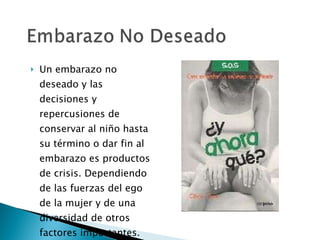 Un embarazo no deseado y las decisiones y repercusiones de conservar al niño hasta su término o dar fin al embarazo es productos de crisis. Dependiendo de las fuerzas del ego  de la mujer y de una diversidad de otros factores importantes. 