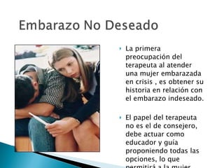 La primera preocupación del terapeuta al atender una mujer embarazada en crisis , es obtener su historia en relación con el embarazo indeseado. El papel del terapeuta no es el de consejero, debe actuar como educador y guía proponiendo todas las opciones, lo que permitirá a la mujer tomar la mejor decisión . 
