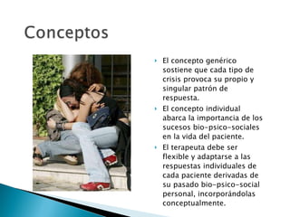 El concepto genérico  sostiene que cada tipo de crisis provoca su propio y singular patrón de respuesta. El concepto individual abarca la importancia de los sucesos bio-psico-sociales en la vida del paciente. El terapeuta debe ser flexible y adaptarse a las respuestas individuales de cada paciente derivadas de su pasado bio-psico-social personal, incorporándolas conceptualmente. 