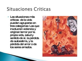 Las situaciones más críticas  de la vida pueden agruparse en tres categorías: Las que involucran violencia y originan temor por la propia vida, salud y sentido de sí, la pérdida de autoestima, y la pérdida del amor o de los seres amados. 