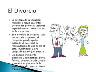 La sutileza de la situación marital se harán aparentes durante las primeras sesiones especialmente si comparecen ambos esposos.  Si el divorcio es deseado  solo por una de las partes, el terapeuta puede ayudar evitando el potencial de manipulación de uno sobre el otro, invitándolos a una terapia breve conjuntamente. Un divorcio inminente discutido y compartido, por la familia, puede también ayudar a acelerar el proceso de la separación  de manera menos traumática. 
