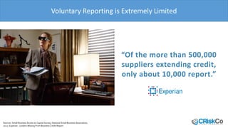 Voluntary Reporting is Extremely Limited
SMBs only report 17% of non-
payments
Sources: Small Business Access to Capital Survey, National Small Business Association,
2012. Experian: Lenders Missing From Business Credit Report
“Of the more than 500,000
suppliers extending credit,
only about 10,000 report.”
Non-payment Reports from
SMBs
(2013,%, less then 500
employees)
 