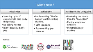 What's Next ?
Initial Pilot
• Selecting up to 10
customers to case study
the process
• No coding needed
• Didn’t break it, didn’t
pay.
White label
• Implementing CRIskCo
button to offer existing
markets.
• SDK licensing
• Pay monthly per
account
Validation and Going Live
• Reviewing the results.
Plan the “Going Live”.
• Putting weight on
FinScore.
• Penetrating new
markets
Partners:
 