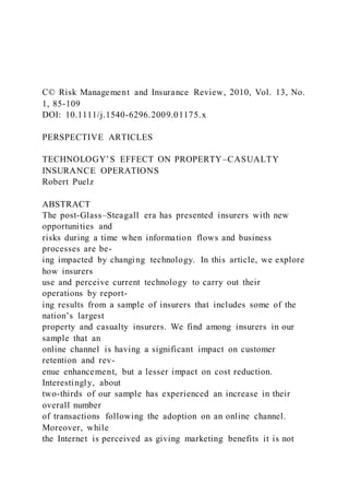 C© Risk Management and Insurance Review, 2010, Vol. 13, No.
1, 85-109
DOI: 10.1111/j.1540-6296.2009.01175.x
PERSPECTIVE ARTICLES
TECHNOLOGY’S EFFECT ON PROPERTY–CASUALTY
INSURANCE OPERATIONS
Robert Puelz
ABSTRACT
The post-Glass–Steagall era has presented insurers with new
opportunities and
risks during a time when information flows and business
processes are be-
ing impacted by changing technology. In this article, we explore
how insurers
use and perceive current technology to carry out their
operations by report-
ing results from a sample of insurers that includes some of the
nation’s largest
property and casualty insurers. We find among insurers in our
sample that an
online channel is having a significant impact on customer
retention and rev-
enue enhancement, but a lesser impact on cost reduction.
Interestingly, about
two-thirds of our sample has experienced an increase in their
overall number
of transactions following the adoption on an online channel.
Moreover, while
the Internet is perceived as giving marketing benefits it is not
 