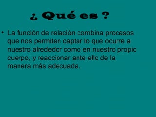 ¿ Qué es ?
• La función de relación combina procesos
que nos permiten captar lo que ocurre a
nuestro alrededor como en nuestro propio
cuerpo, y reaccionar ante ello de la
manera más adecuada.

 