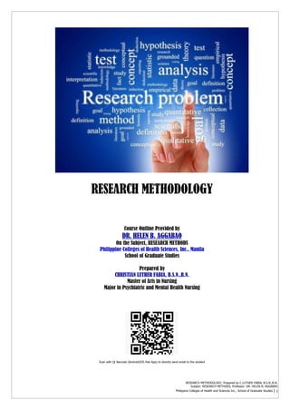 RESEARCH METHODOLOGY, Prepared by C.LUTHER FABIA, B.S.N.,R.N.
Subject: RESEARCH METHODS, Professor: DR. HELEN B. AGGABAO
Philippine Colleges of Health and Sciences Inc., School of Graduate Studies | 1
RESEARCH METHODOLOGY
Course Outline Provided by
DR. HELEN B. AGGABAO
On the Subject, RESEARCH METHODS
Philippine Colleges of Health Sciences, Inc., Manila
School of Graduate Studies
Prepared by
CHRISTIAN LUTHER FABIA, B.S.N.,R.N.
Master of Arts in Nursing
Major in Psychiatric and Mental Health Nursing
Scan with Qr Barcode (Android/iOS free App) to directly send email to the student
 