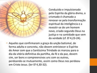 • Aqueles que confirmaram a graça da unção batismal, de
forma adulta e concreta, não devem entristecer o Espírito
do Amor com que a Santíssima Trindade os marcou para o
dia da vitória definitiva da partilha, da fé e da paz, devem
sim, ser bons e compreensivos uns com os outros,
perdoando-se mutuamente, assim como Deus nos perdoou
em Cristo Jesus. (ler Ef 4,30-32).
Conduzido e impulsionado
pelo Espirito da glória divina, o
crismado é chamado a
renovar-se pela transformação
espiritual da inteligência e a
revestir-se de um homem
novo, criado segundo Deus na
justiça e na santidade que vem
da verdade (cf. Ef 4,23-24).
 