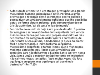 • A decisão de crismar-se é um ato que pressupõe uma grande
maturidade humano-psicológica e de fé. Por isso, a Igreja
orienta que a recepção desse sacramento ocorra quando a
pessoa tiver um amadurecimento suficiente que lhe possibilite
optar, de forma clara e ardorosa, pelo compromisso de ser
Cristão autêntico, ‘sal da terra’ e ‘luz do mundo’.
• Ser cristão no mundo de hoje é um grande desafio. É preciso
ter coragem e ser revestido dos dons espirituais para vencer
as inúmeras ciladas que o mundo prepara-nos todos os dias.
Ser cristão é ter coragem de nadar contra a correnteza, de
lutar contra o sensualismo, o hedonismo (a busca do prazer
fácil e desordenado), o individualismo, o egoísmo,
materialismo exagerado, e tantos ‘ismos’ que o mundo pós-
moderno apresenta-nos. Todas essas armadilhas são
tentações para não deixarmos o Espírito Santo agir em nossa
vida. Sem a unção e o poder do Espírito torna-se impossível
não cairmos nessas tentações, “pois muitas vezes não faço
aquilo que eu quero, mas aquilo que sei que é mais
destrutivo” (Rm 7,15).
 