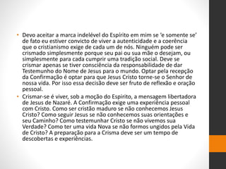 • Devo aceitar a marca indelével do Espírito em mim se ‘e somente se’
de fato eu estiver convicto de viver a autenticidade e a coerência
que o cristianismo exige de cada um de nós. Ninguém pode ser
crismado simplesmente porque seu pai ou sua mãe o desejam, ou
simplesmente para cada cumprir uma tradição social. Deve se
crismar apenas se tiver consciência da responsabilidade de dar
Testemunho do Nome de Jesus para o mundo. Optar pela recepção
da Confirmação é optar para que Jesus Cristo torne-se o Senhor de
nossa vida. Por isso essa decisão deve ser fruto de reflexão e oração
pessoal.
• Crismar-se é viver, sob a moção do Espirito, a mensagem libertadora
de Jesus de Nazaré. A Confirmação exige uma experiência pessoal
com Cristo. Como ser cristão maduro se não conhecemos Jesus
Cristo? Como seguir Jesus se não conhecemos suas orientações e
seu Caminho? Como testemunhar Cristo se não vivemos sua
Verdade? Como ter uma vida Nova se não formos ungidos pela Vida
de Cristo? A preparação para a Crisma deve ser um tempo de
descobertas e experiências.
 