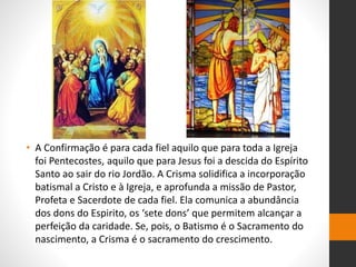 • A Confirmação é para cada fiel aquilo que para toda a Igreja
foi Pentecostes, aquilo que para Jesus foi a descida do Espírito
Santo ao sair do rio Jordão. A Crisma solidifica a incorporação
batismal a Cristo e à Igreja, e aprofunda a missão de Pastor,
Profeta e Sacerdote de cada fiel. Ela comunica a abundância
dos dons do Espirito, os ‘sete dons’ que permitem alcançar a
perfeição da caridade. Se, pois, o Batismo é o Sacramento do
nascimento, a Crisma é o sacramento do crescimento.
 