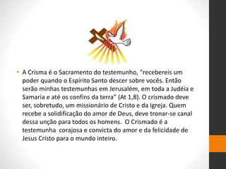 • A Crisma é o Sacramento do testemunho, “recebereis um
poder quando o Espírito Santo descer sobre vocês. Então
serão minhas testemunhas em Jerusalém, em toda a Judéia e
Samaria e até os confins da terra” (At 1,8). O crismado deve
ser, sobretudo, um missionário de Cristo e da Igreja. Quem
recebe a solidificação do amor de Deus, deve tronar-se canal
dessa unção para todos os homens. O Crismado é a
testemunha corajosa e convicta do amor e da felicidade de
Jesus Cristo para o mundo inteiro.
 