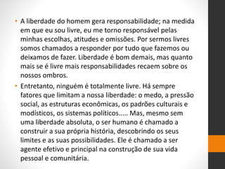• A liberdade do homem gera responsabilidade; na medida
em que eu sou livre, eu me torno responsável pelas
minhas escolhas, atitudes e omissões. Por sermos livres
somos chamados a responder por tudo que fazemos ou
deixamos de fazer. Liberdade é bom demais, mas quanto
mais se é livre mais responsabilidades recaem sobre os
nossos ombros.
• Entretanto, ninguém é totalmente livre. Há sempre
fatores que limitam a nossa liberdade: o medo, a pressão
social, as estruturas econômicas, os padrões culturais e
modísticos, os sistemas políticos..... Mas, mesmo sem
uma liberdade absoluta, o ser humano é chamado a
construir a sua própria história, descobrindo os seus
limites e as suas possibilidades. Ele é chamado a ser
agente efetivo e principal na construção de sua vida
pessoal e comunitária.
 