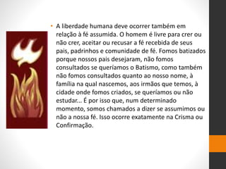 • A liberdade humana deve ocorrer também em
relação à fé assumida. O homem é livre para crer ou
não crer, aceitar ou recusar a fé recebida de seus
pais, padrinhos e comunidade de fé. Fomos batizados
porque nossos pais desejaram, não fomos
consultados se queríamos o Batismo, como também
não fomos consultados quanto ao nosso nome, à
família na qual nascemos, aos irmãos que temos, à
cidade onde fomos criados, se queríamos ou não
estudar... É por isso que, num determinado
momento, somos chamados a dizer se assumimos ou
não a nossa fé. Isso ocorre exatamente na Crisma ou
Confirmação.
 