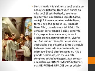 • Ser crismado não é dizer se você aceita ou
não o seu Batismo. Quer você queira ou
não, você já está batizado; aceite ou
rejeite você já recebeu o Espírito Santo,
você já foi marcado pelo sinal de Deus,
tornou-se Filho de Deus Pai, irmão de
Deus Filho, casa do amor trinitário. Na
verdade, ser crismado é dizer, de forma
livre, espontânea e madura, se você
aceita ou não, definitivamente, viver o
seu Batismo no dia-a-dia de sua vida, se
você aceita que o Espírito Santo aja e guie
todos os passos de sua caminhada; ser
crismado é você dizer se aceita ou não o
grande desafio de, em meio a esta
complexa sociedade paganizada, colocar
em prática os COMPROMISSOS batismais
e as RESPONSABILIDADES do ser cristão.
 