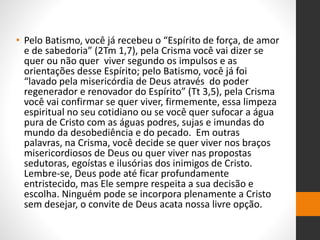 • Pelo Batismo, você já recebeu o “Espírito de força, de amor
e de sabedoria” (2Tm 1,7), pela Crisma você vai dizer se
quer ou não quer viver segundo os impulsos e as
orientações desse Espírito; pelo Batismo, você já foi
“lavado pela misericórdia de Deus através do poder
regenerador e renovador do Espírito” (Tt 3,5), pela Crisma
você vai confirmar se quer viver, firmemente, essa limpeza
espiritual no seu cotidiano ou se você quer sufocar a água
pura de Cristo com as águas podres, sujas e imundas do
mundo da desobediência e do pecado. Em outras
palavras, na Crisma, você decide se quer viver nos braços
misericordiosos de Deus ou quer viver nas propostas
sedutoras, egoístas e ilusórias dos inimigos de Cristo.
Lembre-se, Deus pode até ficar profundamente
entristecido, mas Ele sempre respeita a sua decisão e
escolha. Ninguém pode se incorpora plenamente a Cristo
sem desejar, o convite de Deus acata nossa livre opção.
 