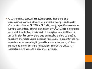 • O sacramento da Confirmação prepara-nos para que
assumamos, conscientemente, a missão evangelizadora de
Cristo. As palavras CRISTO e CRISMA, em grego, têm o mesmo
campo semântico, ambas significam UNÇÃO; Cristo é o ungido
ou escolhido do Pai, o crismado é o ungido ou escolhido de
Jesus Cristo. Portanto, para que eu recebo o óleo da unção,
também chamado Santo Crisma? Para quê? Para continuar no
mundo a obra de salvação, perdão e amor de Jesus; só tem
sentido eu me crismar se for para ser um outro Cristo na
sociedade e na vida de quem mais precisa.
 