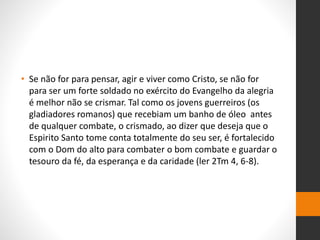 • Se não for para pensar, agir e viver como Cristo, se não for
para ser um forte soldado no exército do Evangelho da alegria
é melhor não se crismar. Tal como os jovens guerreiros (os
gladiadores romanos) que recebiam um banho de óleo antes
de qualquer combate, o crismado, ao dizer que deseja que o
Espirito Santo tome conta totalmente do seu ser, é fortalecido
com o Dom do alto para combater o bom combate e guardar o
tesouro da fé, da esperança e da caridade (ler 2Tm 4, 6-8).
 