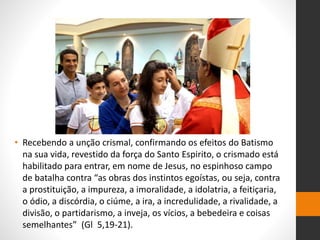• Recebendo a unção crismal, confirmando os efeitos do Batismo
na sua vida, revestido da força do Santo Espirito, o crismado está
habilitado para entrar, em nome de Jesus, no espinhoso campo
de batalha contra “as obras dos instintos egoístas, ou seja, contra
a prostituição, a impureza, a imoralidade, a idolatria, a feitiçaria,
o ódio, a discórdia, o ciúme, a ira, a incredulidade, a rivalidade, a
divisão, o partidarismo, a inveja, os vícios, a bebedeira e coisas
semelhantes” (Gl 5,19-21).
 