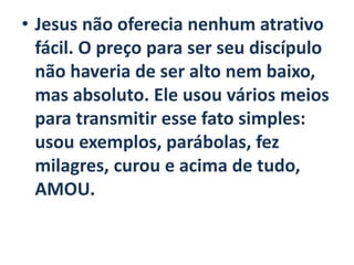 • Jesus não oferecia nenhum atrativo
fácil. O preço para ser seu discípulo
não haveria de ser alto nem baixo,
mas absoluto. Ele usou vários meios
para transmitir esse fato simples:
usou exemplos, parábolas, fez
milagres, curou e acima de tudo,
AMOU.
 