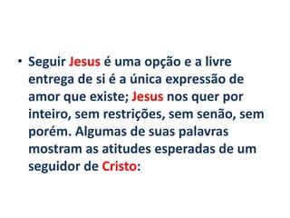 • Seguir Jesus é uma opção e a livre
entrega de si é a única expressão de
amor que existe; Jesus nos quer por
inteiro, sem restrições, sem senão, sem
porém. Algumas de suas palavras
mostram as atitudes esperadas de um
seguidor de Cristo:
 