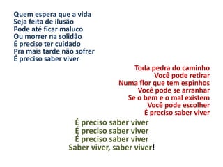 Quem espera que a vida
Seja feita de ilusão
Pode até ficar maluco
Ou morrer na solidão
É preciso ter cuidado
Pra mais tarde não sofrer
É preciso saber viver
Toda pedra do caminho
Você pode retirar
Numa flor que tem espinhos
Você pode se arranhar
Se o bem e o mal existem
Você pode escolher
É preciso saber viver
É preciso saber viver
É preciso saber viver
É preciso saber viver
Saber viver, saber viver!
 