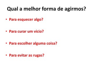 Qual a melhor forma de agirmos?
• Para esquecer algo?
• Para curar um vício?
• Para escolher alguma coisa?
• Para evitar as rugas?
 