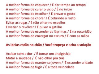 A melhor forma de esquecer / É dar tempo ao tempo
A melhor forma de curar o vício / É no início
A melhor forma de escolher / É provar o gosto
A melhor forma de chorar / É cobrindo o rosto
Evitar as rugas / É não olhar no espelho
Esvaziar o revólver / É puxar o gatilho
A melhor forma de esconder as lágrimas / É na escuridão
A melhor forma de enxergar no escuro / É com as mãos
As ideias estão no chão / Você tropeça e acha a solução
Acabar com a dor / É tomar um analgésico
Matar a saudade / É não olhar pra trás
A melhor forma de manter-se jovem / É esconder a idade
A melhor forma de fugir / É a toda velocidade
 