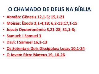O CHAMADO DE DEUS NA BÍBLIA
• Abraão: Gênesis 12,1-5; 15,1-21
• Moisés: Êxodo 3,1-4,18; 6,2-13;17,1-15
• Josué: Deuteronômio 3,21-28; 31,1-8;
• Samuel: I Samuel 3
• Davi: I Samuel 16,1-13
• Os Setenta e Dois Discípulos: Lucas 10,1-24
• O Jovem Rico: Mateus 19, 16-26
 