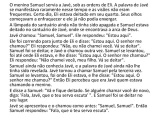 O menino Samuel servia a Javé, sob as ordens de Eli. A palavra de Javé
se manifestava raramente nesse tempo e as visões não eram
frequentes. Certo dia, Eli estava deitado em seu quarto. Seus olhos
começavam a enfraquecer e ele já não podia enxergar.
A lâmpada do santuário ainda não tinha sido apagada e Samuel estava
deitado no santuário de Javé, onde se encontrava a arca de Deus.
Javé chamou: "Samuel, Samuel". Ele respondeu: "Estou aqui".
Ele foi correndo para junto de Eli e disse: "Estou aqui. O senhor me
chamou?" Eli respondeu: "Não, eu não chamei você. Vá se deitar".
Samuel foi se deitar, e Javé o chamou outra vez. Samuel se levantou,
foi até onde Eli estava, e lhe disse: "Estou aqui. O senhor me chamou?"
Eli respondeu: "Não chamei você, meu filho. Vá se deitar".
Samuel ainda não conhecia Javé, e a palavra de Javé ainda não lhe
tinha sido revelada. Javé tornou a chamar Samuel pela terceira vez.
Samuel se levantou, foi onde Eli estava, e lhe disse: "Estou aqui. O
senhor me chamou?" Então Eli percebeu que era Javé quem estava
chamando o menino.
E disse a Samuel: "Vá e fique deitado. Se alguém chamar você de novo,
diga: 'Fala, Javé, que o teu servo escuta' ". E Samuel foi se deitar no
seu lugar.
Javé se apresentou e o chamou como antes: "Samuel, Samuel". Então
Samuel respondeu: "Fala, que o teu servo escuta".
 