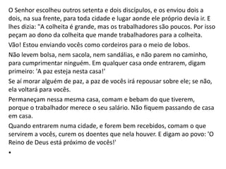 O Senhor escolheu outros setenta e dois discípulos, e os enviou dois a
dois, na sua frente, para toda cidade e lugar aonde ele próprio devia ir. E
lhes dizia: "A colheita é grande, mas os trabalhadores são poucos. Por isso
peçam ao dono da colheita que mande trabalhadores para a colheita.
Vão! Estou enviando vocês como cordeiros para o meio de lobos.
Não levem bolsa, nem sacola, nem sandálias, e não parem no caminho,
para cumprimentar ninguém. Em qualquer casa onde entrarem, digam
primeiro: 'A paz esteja nesta casa!'
Se aí morar alguém de paz, a paz de vocês irá repousar sobre ele; se não,
ela voltará para vocês.
Permaneçam nessa mesma casa, comam e bebam do que tiverem,
porque o trabalhador merece o seu salário. Não fiquem passando de casa
em casa.
Quando entrarem numa cidade, e forem bem recebidos, comam o que
servirem a vocês, curem os doentes que nela houver. E digam ao povo: 'O
Reino de Deus está próximo de vocês!'
•
 