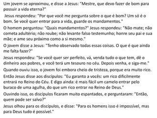 Um jovem se aproximou, e disse a Jesus: "Mestre, que devo fazer de bom para
possuir a vida eterna?"
Jesus respondeu: "Por que você me pergunta sobre o que é bom? Um só é o
bom. Se você quer entrar para a vida, guarde os mandamentos."
O homem perguntou: "Quais mandamentos?" Jesus respondeu: "Não mate; não
cometa adultério; não roube; não levante falso testemunho; honre seu pai e sua
mãe; e ame seu próximo como a si mesmo."
O jovem disse a Jesus: "Tenho observado todas essas coisas. O que é que ainda
me falta fazer?"
Jesus respondeu: "Se você quer ser perfeito, vá, venda tudo o que tem, dê o
dinheiro aos pobres, e você terá um tesouro no céu. Depois venha, e siga-me."
Quando ouviu isso, o jovem foi embora cheio de tristeza, porque era muito rico.
Então Jesus disse aos discípulos: "Eu garanto a vocês: um rico dificilmente
entrará no Reino do Céu. E digo ainda: é mais fácil um camelo entrar pelo
buraco de uma agulha, do que um rico entrar no Reino de Deus."
Ouvindo isso, os discípulos ficaram muito espantados, e perguntaram: "Então,
quem pode ser salvo?"
Jesus olhou para os discípulos, e disse: "Para os homens isso é impossível, mas
para Deus tudo é possível."
 