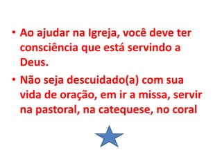 • Ao ajudar na Igreja, você deve ter
consciência que está servindo a
Deus.
• Não seja descuidado(a) com sua
vida de oração, em ir a missa, servir
na pastoral, na catequese, no coral
 
