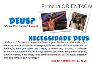 “Porque Deus é amor.” 1 João 4:8

“E de um só fez todas as raças dos homens, para habitarem sobre toda a face
da terra, determinando-lhes os tempos já dantes ordenados e os limites da sua
habitação; para que buscassem a Deus, se porventura, tateando, o pudessem
achar, o qual, todavia, não está longe de cada um de nós; porque nele vivemos,
e nos movemos, e existimos; como também alguns dos vossos poetas disseram:
Pois dele também somos geração.”
Atos dos Apóstolos (AT) 17, 26-28

 
