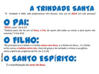 “A trindade é UNA, não professamos três deuses, mas um só DEUS em três pessoas”

“DEUS, o pai,” (Jo 6:27)
“Todavia para nós há um só Deus, o Pai, de quem são todas as coisas e para quem nós
vivemos;” (I Cor 8:6)

Ver livro

“No princípio era o Verbo, e o Verbo estava com Deus, e o Verbo era Deus... E o Verbo
se fez carne, e habitou entre nós, cheio de graça e de verdade; e vimos a sua glória,
como a glória do unigênito do Pai. (Jo 1:1;14)

É a manifestação do amor de Deus

 
