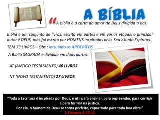 A bíblia é a carta do amor de Deus dirigida a nós.
Bíblia é um conjunto de livros, escrita em partes e em várias etapas; o principal
autor é DEUS, mas foi escrita por HOMENS inspirados pelo Seu >Santo Espírito<.

TEM 73 LIVROS – Obs.: incluindo os APOCRIFOS
A Bíblia SAGRADA é dividida em duas partes:
AT (ANTIGO TESTAMENTO) 46 LIVROS
NT (NOVO TESTAMENTO) 27 LIVROS

“Toda a Escritura é inspirada por Deus, e útil para ensinar, para repreender, para corrigir
e para formar na justiça.
Por ela, o homem de Deus se torna perfeito, capacitado para toda boa obra.”
2 Timóteo 3:16-17

 