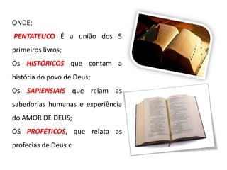 ONDE;
PENTATEUCO É a união dos 5
primeiros livros;
Os HISTÓRICOS que contam a
história do povo de Deus;
Os SAPIENSIAIS que relam as
sabedorias humanas e experiência
do AMOR DE DEUS;

OS PROFÉTICOS, que relata as
profecias de Deus.c

 